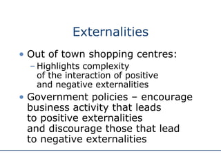 Externalities Out of town shopping centres: Highlights complexity  of the interaction of positive  and negative externalities Government policies – encourage business activity that leads  to positive externalities  and discourage those that lead  to negative externalities 