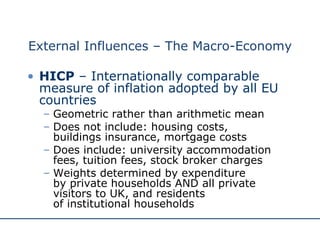 External Influences – The Macro-Economy HICP  – Internationally comparable measure of inflation adopted by all EU countries Geometric rather than arithmetic mean Does not include: housing costs,  buildings insurance, mortgage costs Does include: university accommodation fees, tuition fees, stock broker charges Weights determined by expenditure  by private households AND all private visitors to UK, and residents  of institutional households 