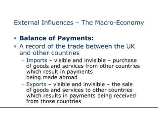 External Influences – The Macro-Economy Balance of Payments: A record of the trade between the UK and other countries Imports  – visible and invisible – purchase  of goods and services from other countries which result in payments  being made abroad Exports  – visible and invisible – the sale  of goods and services to other countries  which results in payments being received from those countries 