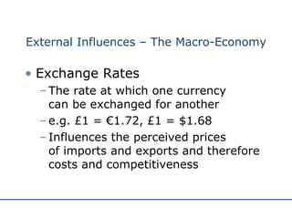 External Influences – The Macro-Economy Exchange Rates The rate at which one currency  can be exchanged for another e.g. £1 = €1.72, £1 = $1.68 Influences the perceived prices  of imports and exports and therefore costs and competitiveness 