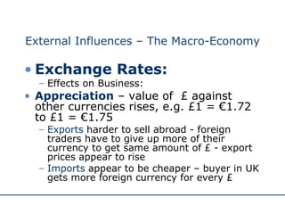 External Influences – The Macro-Economy Exchange Rates: Effects on Business: Appreciation  – value of  £ against other currencies rises, e.g. £1 = €1.72 to £1 = €1.75 Exports  harder to sell abroad - foreign traders have to give up more of their currency to get same amount of £ - export prices appear to rise Imports  appear to be cheaper – buyer in UK gets more foreign currency for every £  