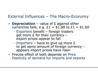 External Influences – The Macro-Economy Depreciation   – value of £ against other currencies falls, e.g. £1 = $1.68 to £1 = $1.60 Exporters  benefit – foreign traders  get more £ for their currency –  export prices appear to fall Importers   – have to give up more £  to get same amount of foreign currency – appears import prices have risen Precise effect of both depends on  Price Elasticity of demand for imports and exports 
