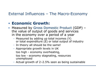 External Influences – The Macro-Economy Economic Growth: Measured by  Gross Domestic Product  (GDP) – the value of output of goods and services  in the economy over a period of a year Measured by adding up total incomes (Y)  or total expenditure (E) or total output of industry  In theory all should be the same! Appropriate growth levels in UK  too high - economy overheating,  too low - economy stagnating, resources unemployed Actual growth of 2–2.5% seen as being sustainable 