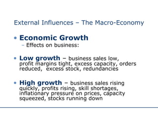 External Influences – The Macro-Economy Economic Growth Effects on business: Low growth  –  business sales low,  profit margins tight, excess capacity, orders reduced,  excess stock, redundancies High growth  –  business sales rising quickly, profits rising, skill shortages, inflationary pressure on prices, capacity squeezed, stocks running down 
