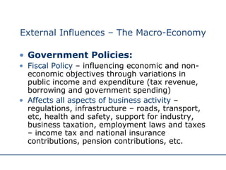 External Influences – The Macro-Economy Government Policies: Fiscal Policy  – influencing economic and non-economic objectives through variations in public income and expenditure (tax revenue, borrowing and government spending) Affects all aspects of business activity  – regulations, infrastructure – roads, transport, etc, health and safety, support for industry, business taxation, employment laws and taxes – income tax and national insurance contributions, pension contributions, etc. 