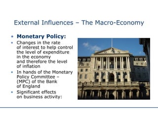 External Influences – The Macro-Economy Monetary Policy: Changes in the rate  of interest to help control the level of expenditure in the economy  and therefore the level  of inflation In hands of the Monetary Policy Committee – (MPC) of the Bank  of England Significant effects  on business activity: 