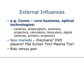 External Influences e.g. Canon – core business, optical technologies:   cameras, photocopiers, scanners, projectors, calculators, binoculars, digital cameras, printers, projectors New markets  – Discmans? DVD players? Flat Screen TVs? Plasma TVs? Risk versus gain 