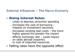 External Influences – The Macro-Economy Rising Interest Rates: Likely to depress consumer spending Increases the cost of borrowing –  impacts on investment decisions Increases existing loan costs – the more highly geared the greater the impact Affects exchange rate – could impact  on sales abroad (exports)  or cost of imported resources Falling rates have the opposite effect 