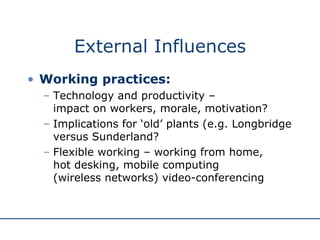 External Influences Working practices: Technology and productivity –  impact on workers, morale, motivation? Implications for ‘old’ plants (e.g. Longbridge versus Sunderland? Flexible working – working from home,  hot desking, mobile computing  (wireless networks) video-conferencing 