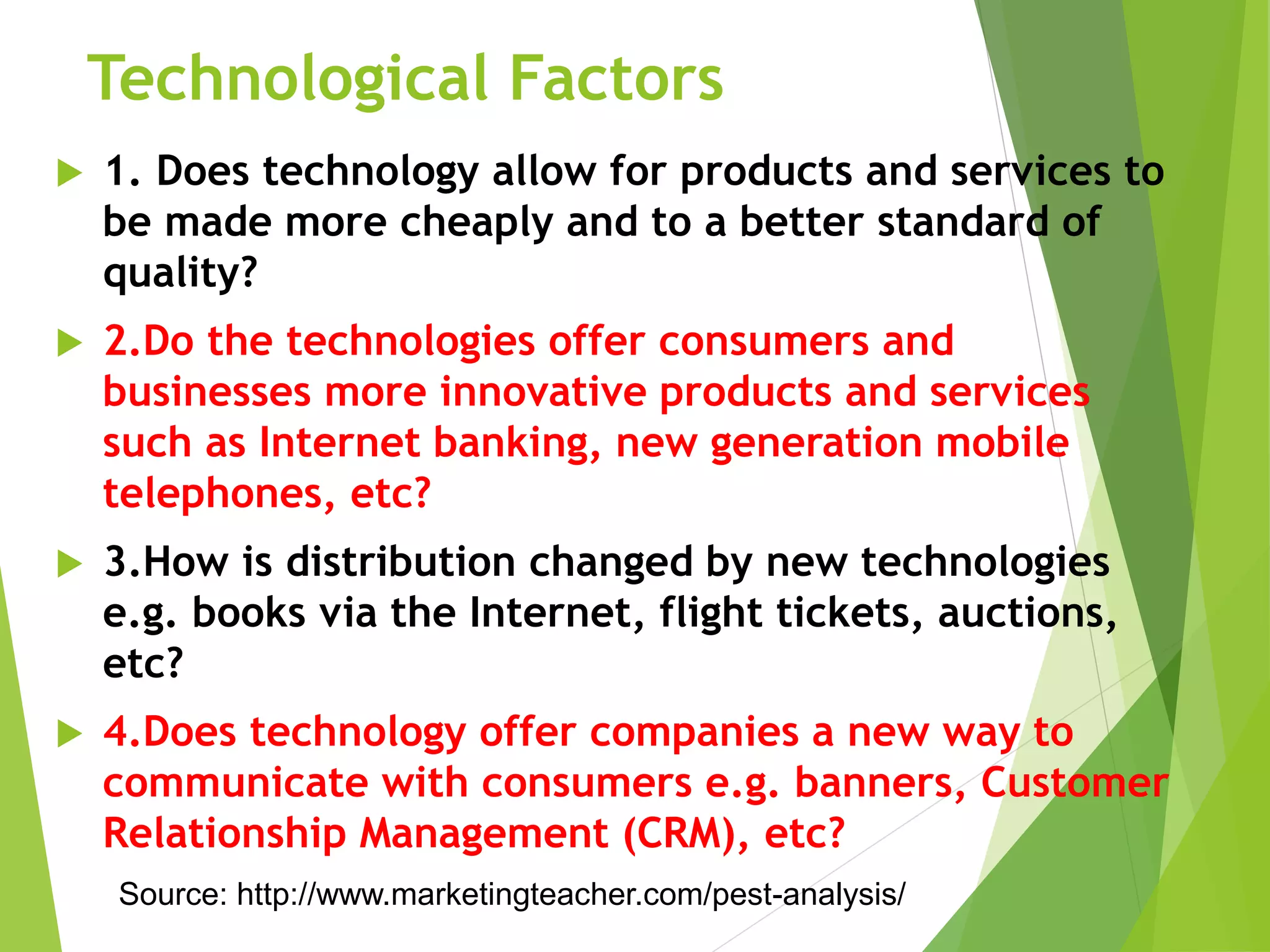Technological Factors
 1. Does technology allow for products and services to
be made more cheaply and to a better standard of
quality?
 2.Do the technologies offer consumers and
businesses more innovative products and services
such as Internet banking, new generation mobile
telephones, etc?
 3.How is distribution changed by new technologies
e.g. books via the Internet, flight tickets, auctions,
etc?
 4.Does technology offer companies a new way to
communicate with consumers e.g. banners, Customer
Relationship Management (CRM), etc?
Source: http://www.marketingteacher.com/pest-analysis/
 