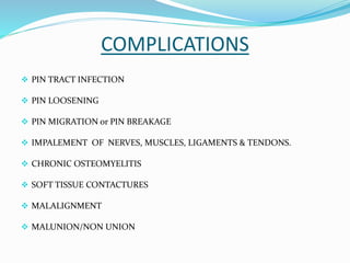COMPLICATIONS
 PIN TRACT INFECTION
 PIN LOOSENING
 PIN MIGRATION or PIN BREAKAGE
 IMPALEMENT OF NERVES, MUSCLES, LIGAMENTS & TENDONS.
 CHRONIC OSTEOMYELITIS
 SOFT TISSUE CONTACTURES
 MALALIGNMENT
 MALUNION/NON UNION
 