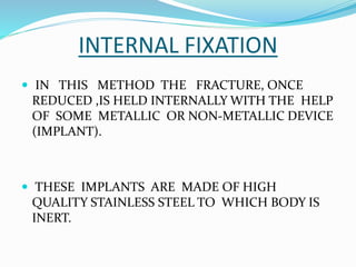 INTERNAL FIXATION
 IN THIS METHOD THE FRACTURE, ONCE
REDUCED ,IS HELD INTERNALLY WITH THE HELP
OF SOME METALLIC OR NON-METALLIC DEVICE
(IMPLANT).
 THESE IMPLANTS ARE MADE OF HIGH
QUALITY STAINLESS STEEL TO WHICH BODY IS
INERT.
 
