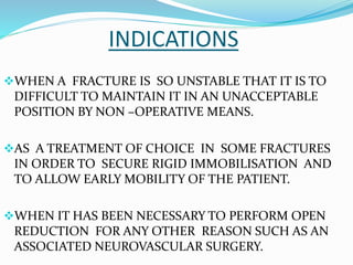 INDICATIONS
WHEN A FRACTURE IS SO UNSTABLE THAT IT IS TO
DIFFICULT TO MAINTAIN IT IN AN UNACCEPTABLE
POSITION BY NON –OPERATIVE MEANS.
AS A TREATMENT OF CHOICE IN SOME FRACTURES
IN ORDER TO SECURE RIGID IMMOBILISATION AND
TO ALLOW EARLY MOBILITY OF THE PATIENT.
WHEN IT HAS BEEN NECESSARY TO PERFORM OPEN
REDUCTION FOR ANY OTHER REASON SUCH AS AN
ASSOCIATED NEUROVASCULAR SURGERY.
 