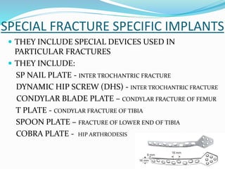 SPECIAL FRACTURE SPECIFIC IMPLANTS
 THEY INCLUDE SPECIAL DEVICES USED IN
PARTICULAR FRACTURES
 THEY INCLUDE:
SP NAIL PLATE - INTER TROCHANTRIC FRACTURE
DYNAMIC HIP SCREW (DHS) - INTER TROCHANTRIC FRACTURE
CONDYLAR BLADE PLATE – CONDYLAR FRACTURE OF FEMUR
T PLATE - CONDYLAR FRACTURE OF TIBIA
SPOON PLATE – FRACTURE OF LOWER END OF TIBIA
COBRA PLATE - HIP ARTHRODESIS
 