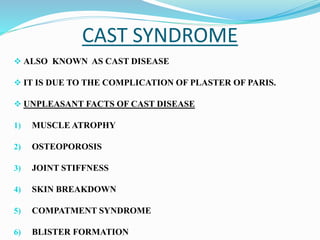 CAST SYNDROME
 ALSO KNOWN AS CAST DISEASE
 IT IS DUE TO THE COMPLICATION OF PLASTER OF PARIS.
 UNPLEASANT FACTS OF CAST DISEASE
1) MUSCLE ATROPHY
2) OSTEOPOROSIS
3) JOINT STIFFNESS
4) SKIN BREAKDOWN
5) COMPATMENT SYNDROME
6) BLISTER FORMATION
 