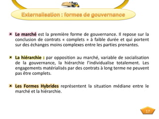  Le marché est la première forme de gouvernance. Il repose sur la
conclusion de contrats « complets » à faible durée et qui portent
sur des échanges moins complexes entre les parties prenantes.
 La hiérarchie : par opposition au marché, variable de socialisation
de la gouvernance, la hiérarchie l’individualise totalement. Les
engagements matérialisés par des contrats à long terme ne peuvent
pas être complets.
 Les Formes Hybrides représentent la situation médiane entre le
marché et la hiérarchie.
17
 