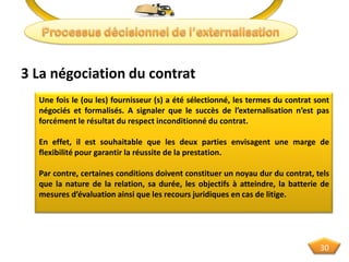 3 La négociation du contrat
Une fois le (ou les) fournisseur (s) a été sélectionné, les termes du contrat sont
négociés et formalisés. A signaler que le succès de l’externalisation n’est pas
forcément le résultat du respect inconditionné du contrat.
En effet, il est souhaitable que les deux parties envisagent une marge de
flexibilité pour garantir la réussite de la prestation.
Par contre, certaines conditions doivent constituer un noyau dur du contrat, tels
que la nature de la relation, sa durée, les objectifs à atteindre, la batterie de
mesures d’évaluation ainsi que les recours juridiques en cas de litige.
30
 