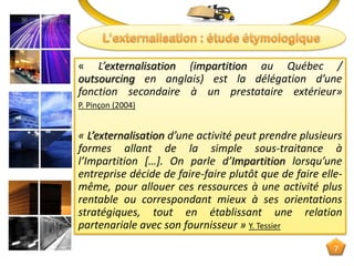 « L’externalisation (impartition au Québec /
outsourcing en anglais) est la délégation d’une
fonction secondaire à un prestataire extérieur»
P. Pinçon (2004)
« L’externalisation d’une activité peut prendre plusieurs
formes allant de la simple sous-traitance à
l’Impartition […]. On parle d’Impartition lorsqu’une
entreprise décide de faire-faire plutôt que de faire elle-
même, pour allouer ces ressources à une activité plus
rentable ou correspondant mieux à ses orientations
stratégiques, tout en établissant une relation
partenariale avec son fournisseur » Y. Tessier
7
 