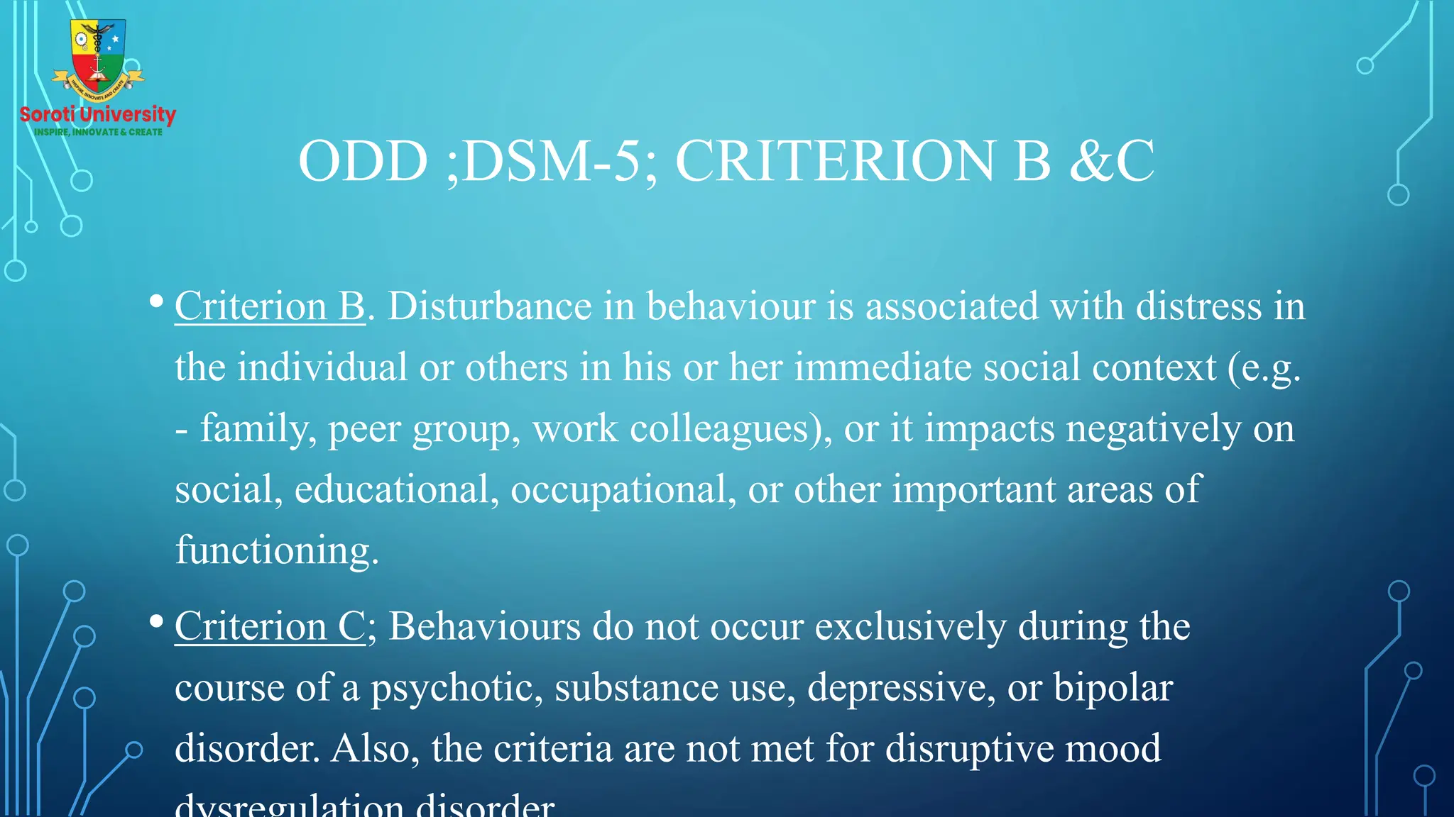 ODD ;DSM-5; CRITERION B &C
• Criterion B. Disturbance in behaviour is associated with distress in
the individual or others in his or her immediate social context (e.g.
- family, peer group, work colleagues), or it impacts negatively on
social, educational, occupational, or other important areas of
functioning.
• Criterion C; Behaviours do not occur exclusively during the
course of a psychotic, substance use, depressive, or bipolar
disorder. Also, the criteria are not met for disruptive mood
 