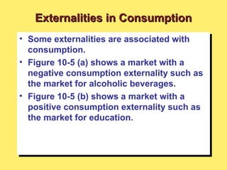 • Some externalities are associated with
consumption.
• Figure 10-5 (a) shows a market with a
negative consumption externality such as
the market for alcoholic beverages.
• Figure 10-5 (b) shows a market with a
positive consumption externality such as
the market for education.
• Some externalities are associated with
consumption.
• Figure 10-5 (a) shows a market with a
negative consumption externality such as
the market for alcoholic beverages.
• Figure 10-5 (b) shows a market with a
positive consumption externality such as
the market for education.
Externalities in ConsumptionExternalities in Consumption
 