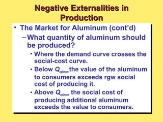 • The Market for Aluminum (cont’d)
–What quantity of aluminum should
be produced?
• Where the demand curve crosses the
social-cost curve.
• Below Qoptimum the value of the aluminum
to consumers exceeds rgw social
cost of producing it.
• Above Qoptimum the social cost of
producing additional aluminum
exceeds the value to consumers.
• The Market for Aluminum (cont’d)
–What quantity of aluminum should
be produced?
• Where the demand curve crosses the
social-cost curve.
• Below Qoptimum the value of the aluminum
to consumers exceeds rgw social
cost of producing it.
• Above Qoptimum the social cost of
producing additional aluminum
exceeds the value to consumers.
Negative Externalities inNegative Externalities in
ProductionProduction
 