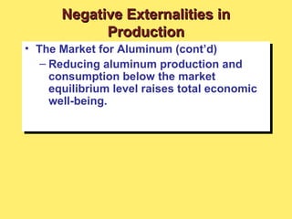 • The Market for Aluminum (cont’d)
– Reducing aluminum production and
consumption below the market
equilibrium level raises total economic
well-being.
• The Market for Aluminum (cont’d)
– Reducing aluminum production and
consumption below the market
equilibrium level raises total economic
well-being.
Negative Externalities inNegative Externalities in
ProductionProduction
 