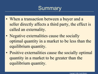 SummaryWhen a transaction between a buyer and a seller directly affects a third party, the effect is called an externality.Negative externalities cause the socially optimal quantity in a market to be less than the equilibrium quantity.Positive externalities cause the socially optimal quantity in a market to be greater than the equilibrium quantity.