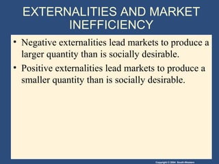 Copyright © 2004 South-Western
EXTERNALITIES AND MARKET
INEFFICIENCY
• Negative externalities lead markets to produce a
larger quantity than is socially desirable.
• Positive externalities lead markets to produce a
smaller quantity than is socially desirable.
 