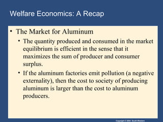 Copyright © 2004 South-Western
Welfare Economics: A Recap
• The Market for Aluminum
• The quantity produced and consumed in the market
equilibrium is efficient in the sense that it
maximizes the sum of producer and consumer
surplus.
• If the aluminum factories emit pollution (a negative
externality), then the cost to society of producing
aluminum is larger than the cost to aluminum
producers.
 