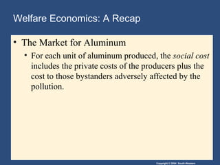 Copyright © 2004 South-Western
Welfare Economics: A Recap
• The Market for Aluminum
• For each unit of aluminum produced, the social cost
includes the private costs of the producers plus the
cost to those bystanders adversely affected by the
pollution.
 
