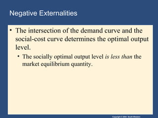 Copyright © 2004 South-Western
Negative Externalities
• The intersection of the demand curve and the
social-cost curve determines the optimal output
level.
• The socially optimal output level is less than the
market equilibrium quantity.
 