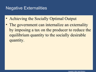 Copyright © 2004 South-Western
Negative Externalities
• Achieving the Socially Optimal Output
• The government can internalize an externality
by imposing a tax on the producer to reduce the
equilibrium quantity to the socially desirable
quantity.
 