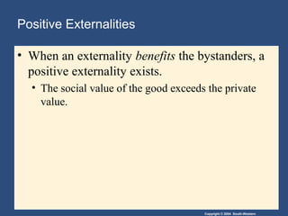 Copyright © 2004 South-Western
Positive Externalities
• When an externality benefits the bystanders, a
positive externality exists.
• The social value of the good exceeds the private
value.
 