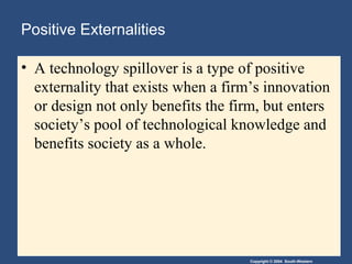 Copyright © 2004 South-Western
Positive Externalities
• A technology spillover is a type of positive
externality that exists when a firm’s innovation
or design not only benefits the firm, but enters
society’s pool of technological knowledge and
benefits society as a whole.
 