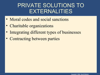 Copyright © 2004 South-Western
PRIVATE SOLUTIONS TO
EXTERNALITIES
• Moral codes and social sanctions
• Charitable organizations
• Integrating different types of businesses
• Contracting between parties
 