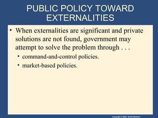 Copyright © 2004 South-Western
PUBLIC POLICY TOWARD
EXTERNALITIES
• When externalities are significant and private
solutions are not found, government may
attempt to solve the problem through . . .
• command-and-control policies.
• market-based policies.
 