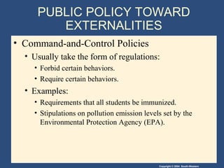 Copyright © 2004 South-Western
PUBLIC POLICY TOWARD
EXTERNALITIES
• Command-and-Control Policies
• Usually take the form of regulations:
• Forbid certain behaviors.
• Require certain behaviors.
• Examples:
• Requirements that all students be immunized.
• Stipulations on pollution emission levels set by the
Environmental Protection Agency (EPA).
 