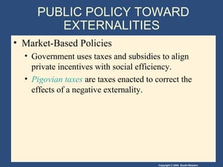 Copyright © 2004 South-Western
PUBLIC POLICY TOWARD
EXTERNALITIES
• Market-Based Policies
• Government uses taxes and subsidies to align
private incentives with social efficiency.
• Pigovian taxes are taxes enacted to correct the
effects of a negative externality.
 