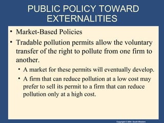 Copyright © 2004 South-Western
PUBLIC POLICY TOWARD
EXTERNALITIES
• Market-Based Policies
• Tradable pollution permits allow the voluntary
transfer of the right to pollute from one firm to
another.
• A market for these permits will eventually develop.
• A firm that can reduce pollution at a low cost may
prefer to sell its permit to a firm that can reduce
pollution only at a high cost.
 