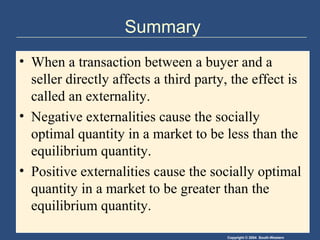 Copyright © 2004 South-Western
Summary
• When a transaction between a buyer and a
seller directly affects a third party, the effect is
called an externality.
• Negative externalities cause the socially
optimal quantity in a market to be less than the
equilibrium quantity.
• Positive externalities cause the socially optimal
quantity in a market to be greater than the
equilibrium quantity.
 