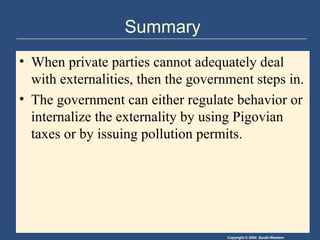 Copyright © 2004 South-Western
Summary
• When private parties cannot adequately deal
with externalities, then the government steps in.
• The government can either regulate behavior or
internalize the externality by using Pigovian
taxes or by issuing pollution permits.
 