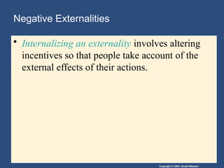 Copyright © 2004 South-Western
Negative Externalities
• Internalizing an externality involves altering
incentives so that people take account of the
external effects of their actions.
 