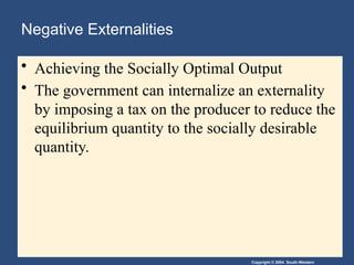Copyright © 2004 South-Western
Negative Externalities
• Achieving the Socially Optimal Output
• The government can internalize an externality
by imposing a tax on the producer to reduce the
equilibrium quantity to the socially desirable
quantity.
 