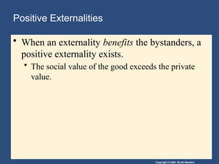 Copyright © 2004 South-Western
Positive Externalities
• When an externality benefits the bystanders, a
positive externality exists.
• The social value of the good exceeds the private
value.
 