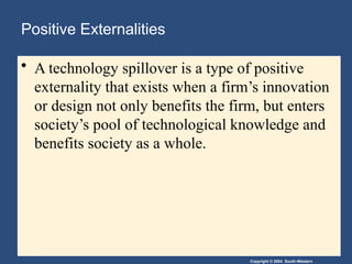 Copyright © 2004 South-Western
Positive Externalities
• A technology spillover is a type of positive
externality that exists when a firm’s innovation
or design not only benefits the firm, but enters
society’s pool of technological knowledge and
benefits society as a whole.
 