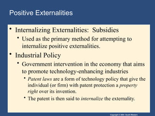 Copyright © 2004 South-Western
Positive Externalities
• Internalizing Externalities: Subsidies
• Used as the primary method for attempting to
internalize positive externalities.
• Industrial Policy
• Government intervention in the economy that aims
to promote technology-enhancing industries
• Patent laws are a form of technology policy that give the
individual (or firm) with patent protection a property
right over its invention.
• The patent is then said to internalize the externality.
 