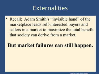 Copyright © 2004 South-Western
Externalities
• Recall: Adam Smith’s “invisible hand” of the
marketplace leads self-interested buyers and
sellers in a market to maximize the total benefit
that society can derive from a market.
But market failures can still happen.
 