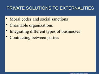 Copyright © 2004 South-Western
PRIVATE SOLUTIONS TO EXTERNALITIES
• Moral codes and social sanctions
• Charitable organizations
• Integrating different types of businesses
• Contracting between parties
 