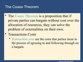 Copyright © 2004 South-Western
The Coase Theorem
• The Coase Theorem is a proposition that if
private parties can bargain without cost over the
allocation of resources, they can solve the
problem of externalities on their own.
• Transactions Costs
• Transaction costs are the costs that parties incur in
the process of agreeing to and following through on
a bargain.
 
