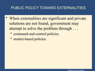 Copyright © 2004 South-Western
PUBLIC POLICY TOWARD EXTERNALITIES
• When externalities are significant and private
solutions are not found, government may
attempt to solve the problem through . . .
• command-and-control policies.
• market-based policies.
 
